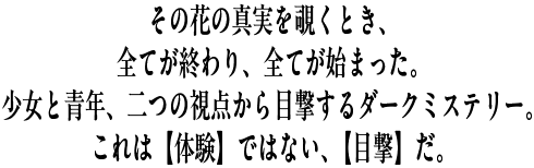 その花の真実を覗くとき、全てが終わり、全てが始まった。少女と青年二つの視点から目撃する、ダークミステリー。これは【体験】ではない、【目撃】だ。